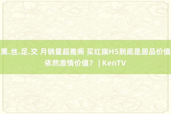 黑.丝.足.交 月销量超雅阁 买红旗H5到底是居品价值依然激情价值？ | KenTV