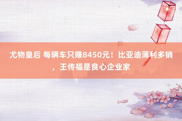 尤物皇后 每辆车只赚8450元！比亚迪薄利多销，王传福是良心企业家