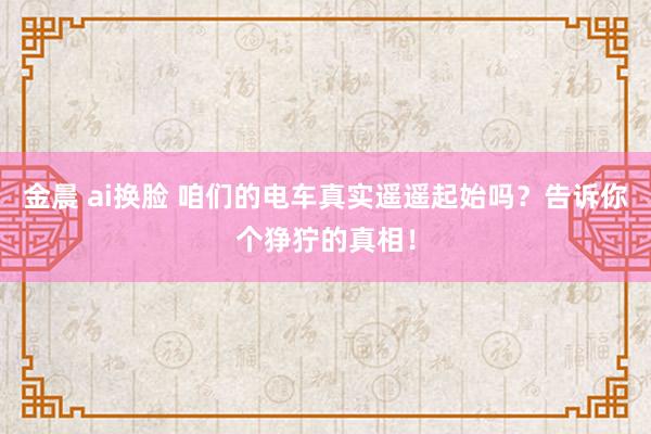 金晨 ai换脸 咱们的电车真实遥遥起始吗？告诉你个狰狞的真相！