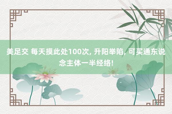 美足交 每天摸此处100次， 升阳举陷， 可买通东说念主体一半经络!