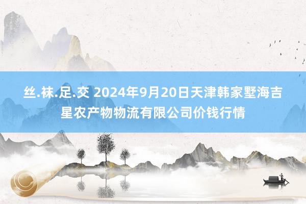 丝.袜.足.交 2024年9月20日天津韩家墅海吉星农产物物流有限公司价钱行情