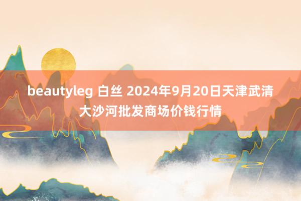 beautyleg 白丝 2024年9月20日天津武清大沙河批发商场价钱行情