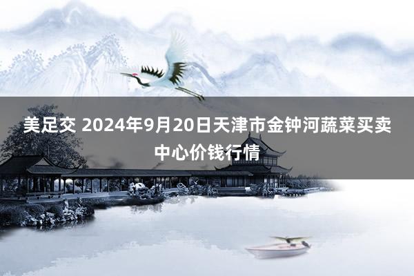 美足交 2024年9月20日天津市金钟河蔬菜买卖中心价钱行情