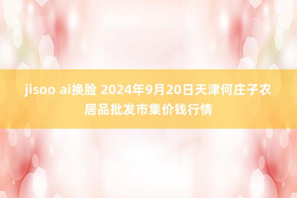 jisoo ai换脸 2024年9月20日天津何庄子农居品批发市集价钱行情