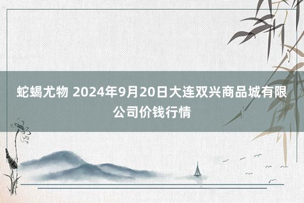 蛇蝎尤物 2024年9月20日大连双兴商品城有限公司价钱行情