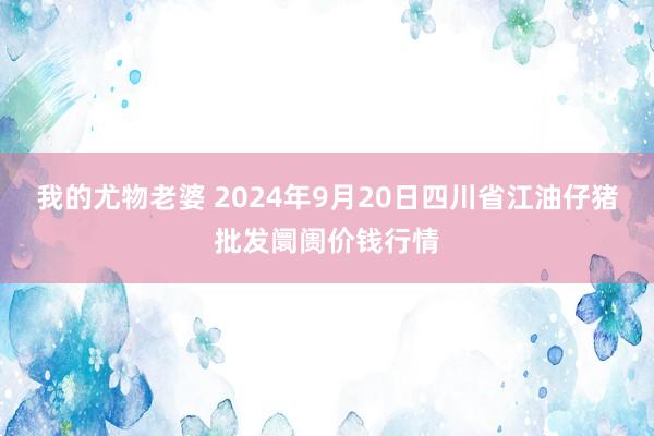 我的尤物老婆 2024年9月20日四川省江油仔猪批发阛阓价钱行情