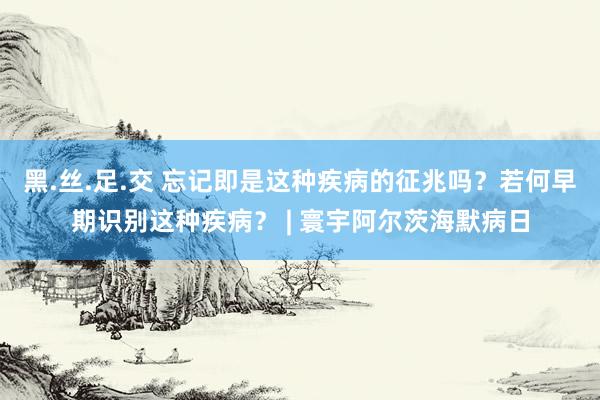 黑.丝.足.交 忘记即是这种疾病的征兆吗？若何早期识别这种疾病？ | 寰宇阿尔茨海默病日