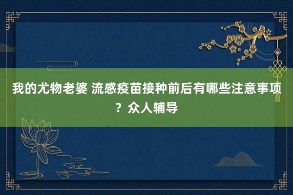 我的尤物老婆 流感疫苗接种前后有哪些注意事项？众人辅导