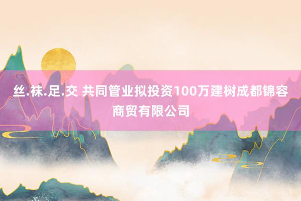 丝.袜.足.交 共同管业拟投资100万建树成都锦容商贸有限公司