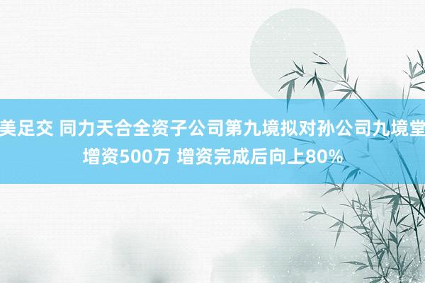 美足交 同力天合全资子公司第九境拟对孙公司九境堂增资500万 增资完成后向上80%