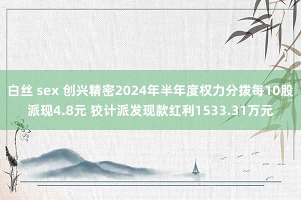 白丝 sex 创兴精密2024年半年度权力分拨每10股派现4.8元 狡计派发现款红利1533.31万元