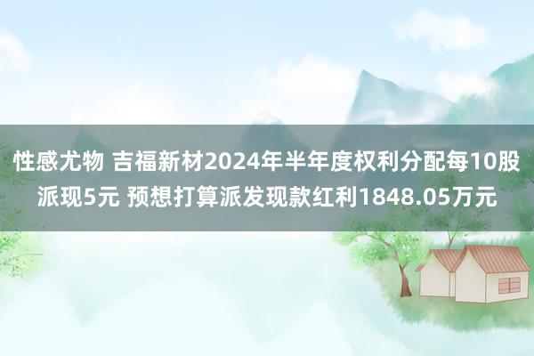 性感尤物 吉福新材2024年半年度权利分配每10股派现5元 预想打算派发现款红利1848.05万元