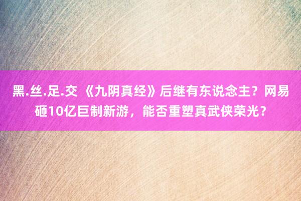 黑.丝.足.交 《九阴真经》后继有东说念主？网易砸10亿巨制新游，能否重塑真武侠荣光？