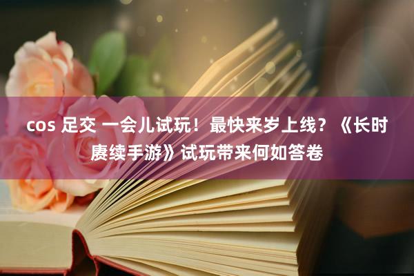 cos 足交 一会儿试玩！最快来岁上线？《长时赓续手游》试玩带来何如答卷