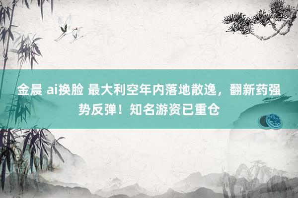 金晨 ai换脸 最大利空年内落地散逸，翻新药强势反弹！知名游资已重仓