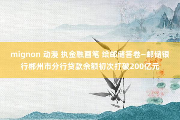 mignon 动漫 执金融画笔 绘邮储答卷—邮储银行郴州市分行贷款余额初次打破200亿元