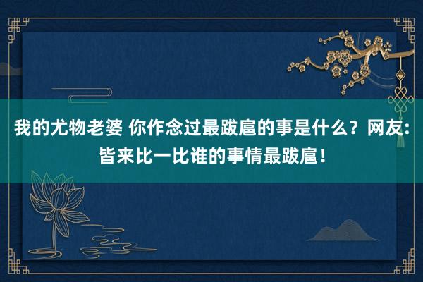 我的尤物老婆 你作念过最跋扈的事是什么？网友:皆来比一比谁的事情最跋扈！