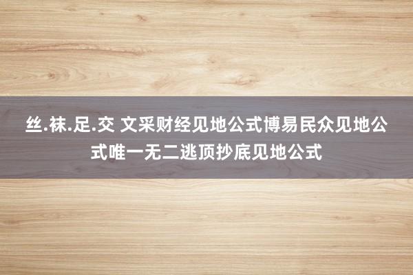 丝.袜.足.交 文采财经见地公式博易民众见地公式唯一无二逃顶抄底见地公式