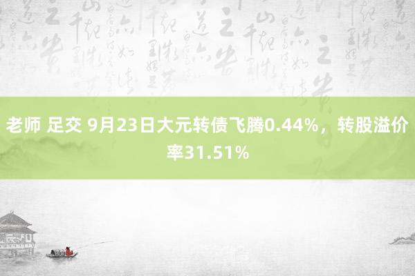 老师 足交 9月23日大元转债飞腾0.44%，转股溢价率31.51%