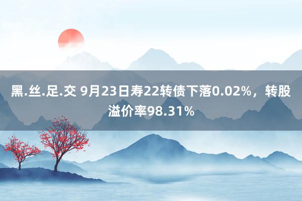 黑.丝.足.交 9月23日寿22转债下落0.02%，转股溢价率98.31%