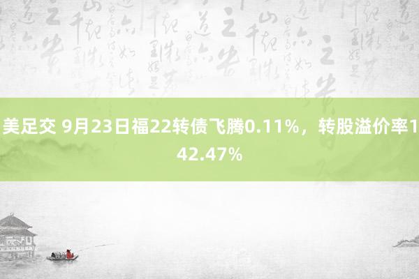 美足交 9月23日福22转债飞腾0.11%，转股溢价率142.47%