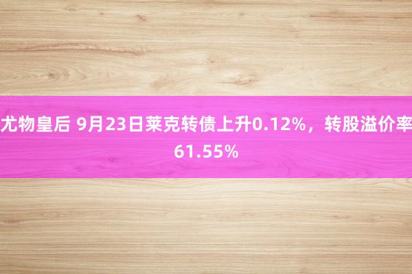 尤物皇后 9月23日莱克转债上升0.12%，转股溢价率61.55%