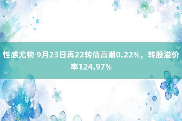 性感尤物 9月23日再22转债高潮0.22%，转股溢价率124.97%