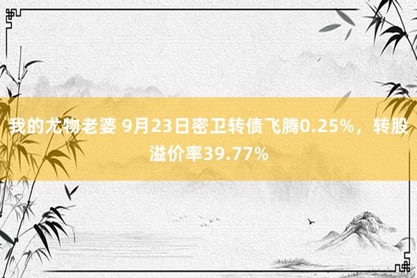 我的尤物老婆 9月23日密卫转债飞腾0.25%，转股溢价率39.77%