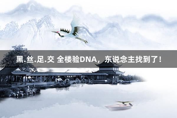 黑.丝.足.交 全楼验DNA，东说念主找到了！