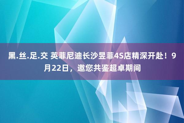 黑.丝.足.交 英菲尼迪长沙昱菲4S店精深开赴！9月22日，邀您共鉴超卓期间