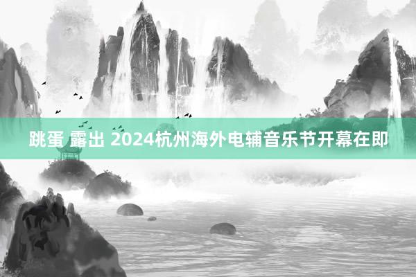 跳蛋 露出 2024杭州海外电辅音乐节开幕在即