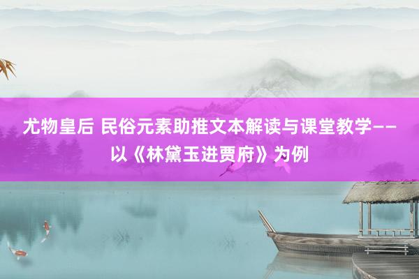 尤物皇后 民俗元素助推文本解读与课堂教学——以《林黛玉进贾府》为例