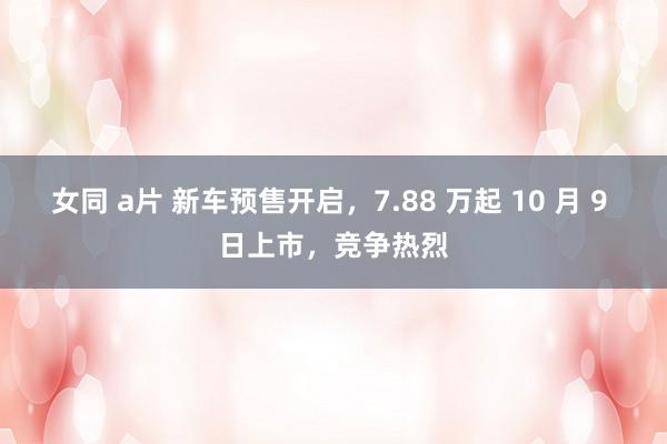 女同 a片 新车预售开启，7.88 万起 10 月 9 日上市，竞争热烈