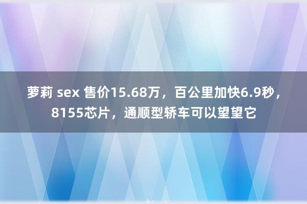 萝莉 sex 售价15.68万，百公里加快6.9秒，8155芯片，通顺型轿车可以望望它