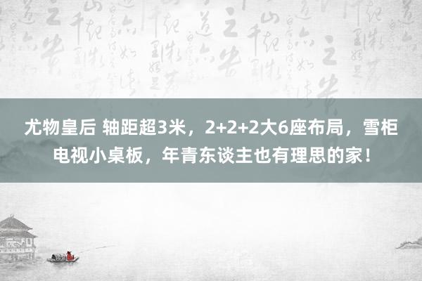 尤物皇后 轴距超3米，2+2+2大6座布局，雪柜电视小桌板，年青东谈主也有理思的家！