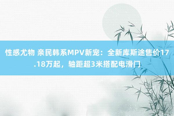 性感尤物 亲民韩系MPV新宠：全新库斯途售价17.18万起，轴距超3米搭配电滑门