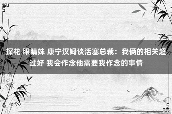 探花 眼睛妹 康宁汉姆谈活塞总裁：我俩的相关超过好 我会作念他需要我作念的事情