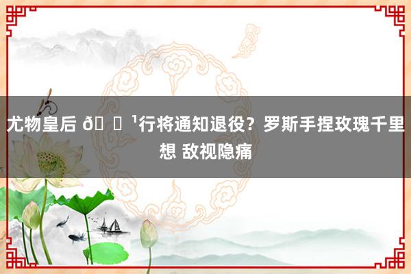 尤物皇后 🌹行将通知退役？罗斯手捏玫瑰千里想 敌视隐痛