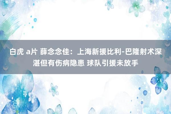 白虎 a片 薛念念佳：上海新援比利-巴隆射术深湛但有伤病隐患 球队引援未放手