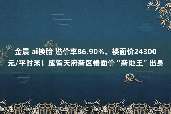 金晨 ai换脸 溢价率86.90%、楼面价24300元/平时米！成皆天府新区楼面价“新地王”出身