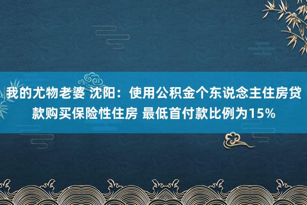 我的尤物老婆 沈阳：使用公积金个东说念主住房贷款购买保险性住房 最低首付款比例为15%