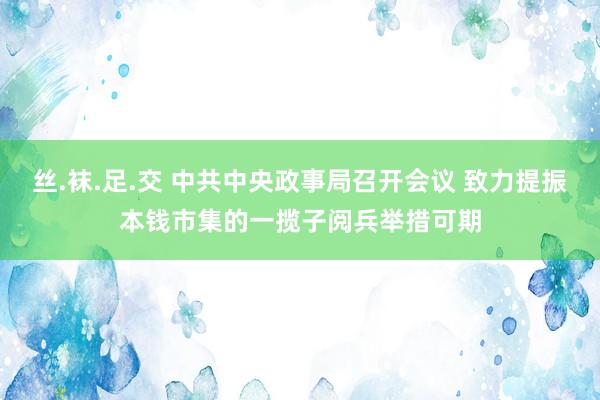 丝.袜.足.交 中共中央政事局召开会议 致力提振本钱市集的一揽子阅兵举措可期