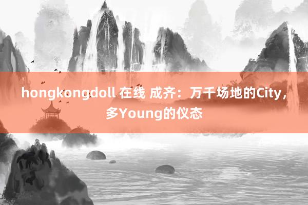 hongkongdoll 在线 成齐：万千场地的City，多Young的仪态