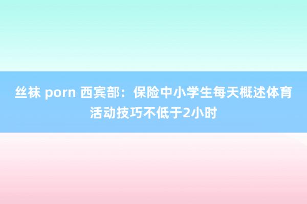 丝袜 porn 西宾部：保险中小学生每天概述体育活动技巧不低于2小时