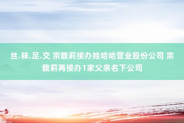 丝.袜.足.交 宗馥莉接办娃哈哈营业股份公司 宗馥莉再接办1家父亲名下公司