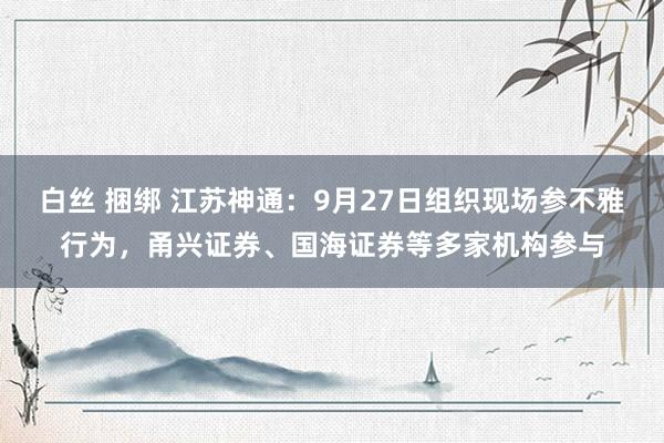 白丝 捆绑 江苏神通：9月27日组织现场参不雅行为，甬兴证券、国海证券等多家机构参与