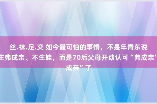 丝.袜.足.交 如今最可怕的事情，不是年青东说念主弗成亲、不生娃，而是70后父母开动认可“弗成亲”了