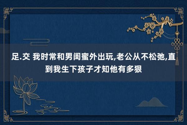 足.交 我时常和男闺蜜外出玩，老公从不松弛，直到我生下孩子才知他有多狠