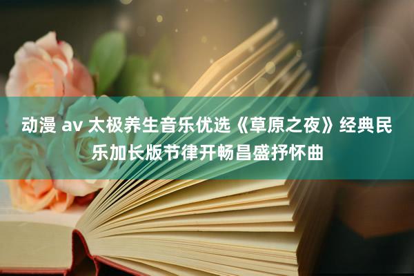 动漫 av 太极养生音乐优选《草原之夜》经典民乐加长版节律开畅昌盛抒怀曲