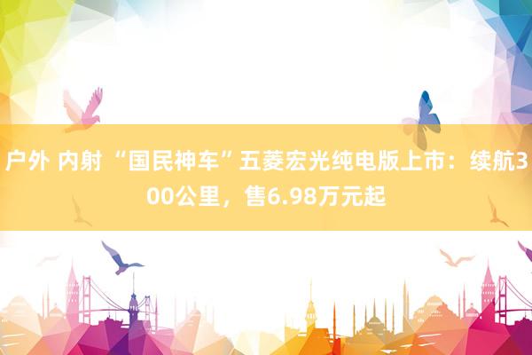 户外 内射 “国民神车”五菱宏光纯电版上市：续航300公里，售6.98万元起